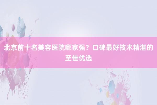 北京前十名美容医院哪家强？口碑最好技术精湛的至佳优选
