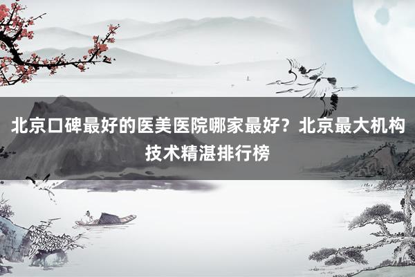 北京口碑最好的医美医院哪家最好？北京最大机构技术精湛排行榜