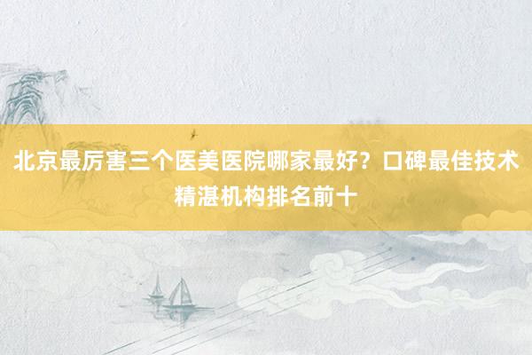 北京最厉害三个医美医院哪家最好？口碑最佳技术精湛机构排名前十