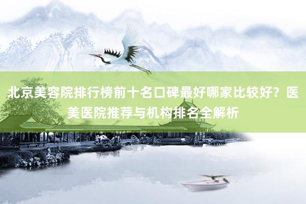 北京美容院排行榜前十名口碑最好哪家比较好？医美医院推荐与机构排名全解析