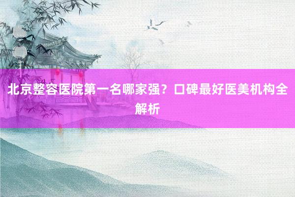 北京整容医院第一名哪家强？口碑最好医美机构全解析