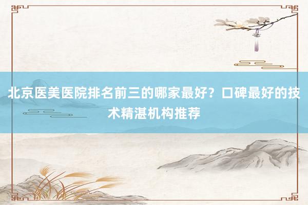 北京医美医院排名前三的哪家最好？口碑最好的技术精湛机构推荐