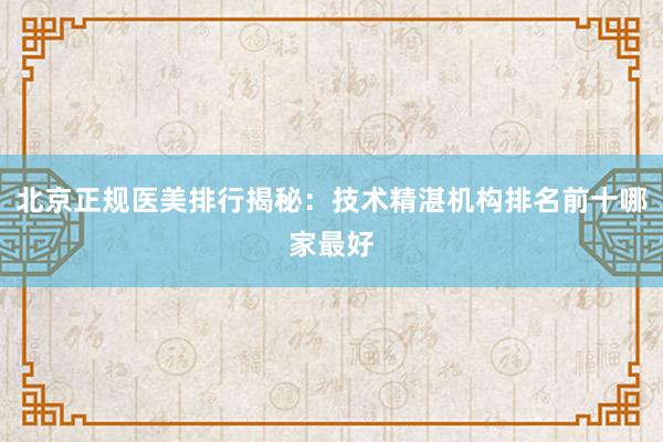 北京正规医美排行揭秘：技术精湛机构排名前十哪家最好
