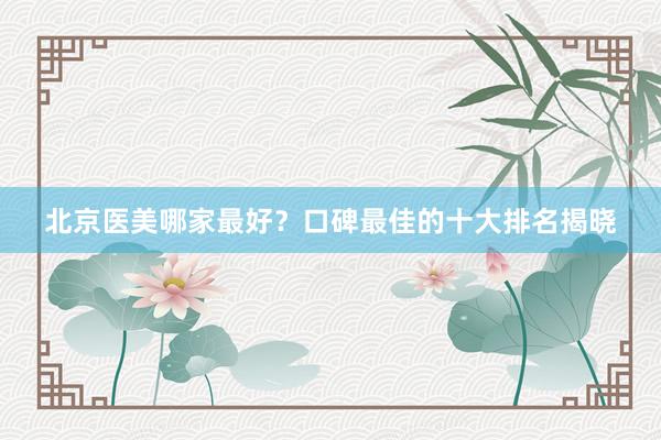 北京医美哪家最好？口碑最佳的十大排名揭晓