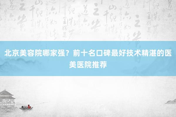 北京美容院哪家强？前十名口碑最好技术精湛的医美医院推荐