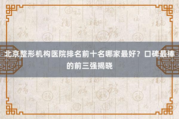 北京整形机构医院排名前十名哪家最好？口碑最棒的前三强揭晓