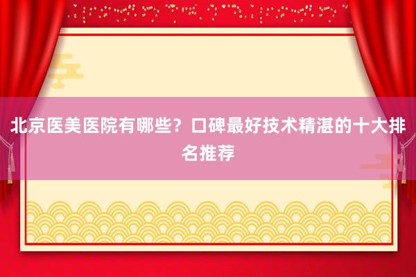 北京医美医院有哪些？口碑最好技术精湛的十大排名推荐