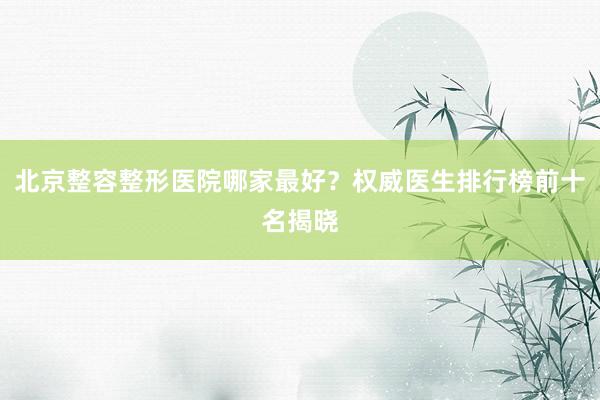 北京整容整形医院哪家最好？权威医生排行榜前十名揭晓