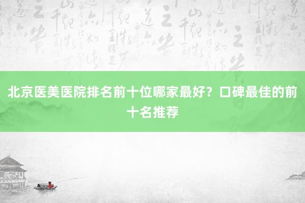 北京医美医院排名前十位哪家最好？口碑最佳的前十名推荐