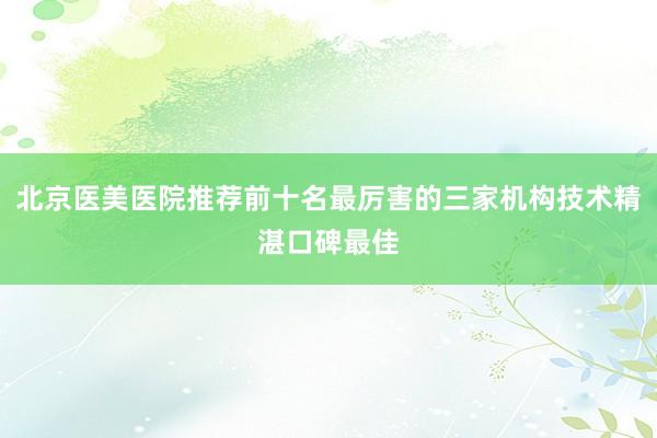 北京医美医院推荐前十名最厉害的三家机构技术精湛口碑最佳