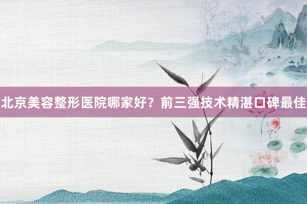 北京美容整形医院哪家好？前三强技术精湛口碑最佳