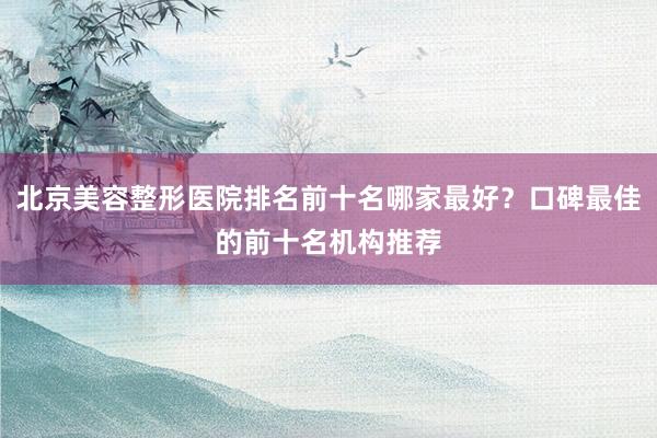 北京美容整形医院排名前十名哪家最好？口碑最佳的前十名机构推荐