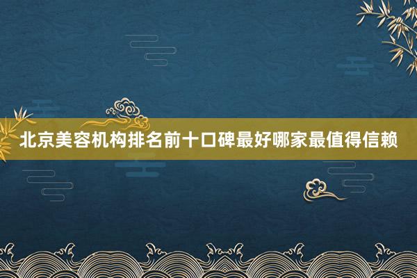 北京美容机构排名前十口碑最好哪家最值得信赖