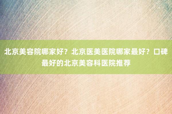 北京美容院哪家好？北京医美医院哪家最好？口碑最好的北京美容科医院推荐