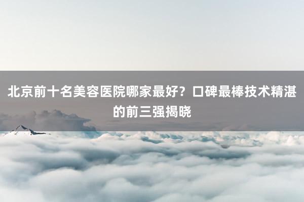 北京前十名美容医院哪家最好？口碑最棒技术精湛的前三强揭晓