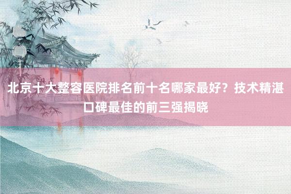 北京十大整容医院排名前十名哪家最好？技术精湛口碑最佳的前三强揭晓