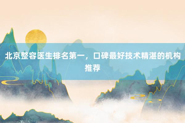 北京整容医生排名第一，口碑最好技术精湛的机构推荐