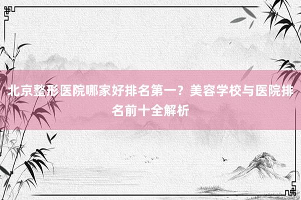 北京整形医院哪家好排名第一？美容学校与医院排名前十全解析