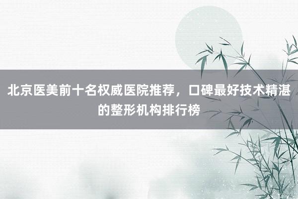 北京医美前十名权威医院推荐，口碑最好技术精湛的整形机构排行榜