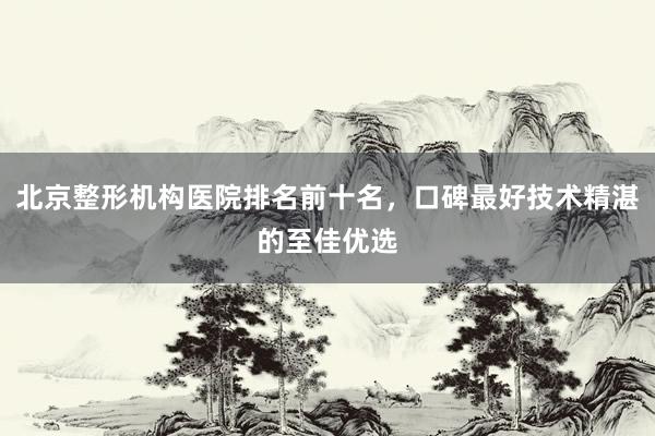 北京整形机构医院排名前十名，口碑最好技术精湛的至佳优选