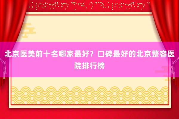 北京医美前十名哪家最好？口碑最好的北京整容医院排行榜