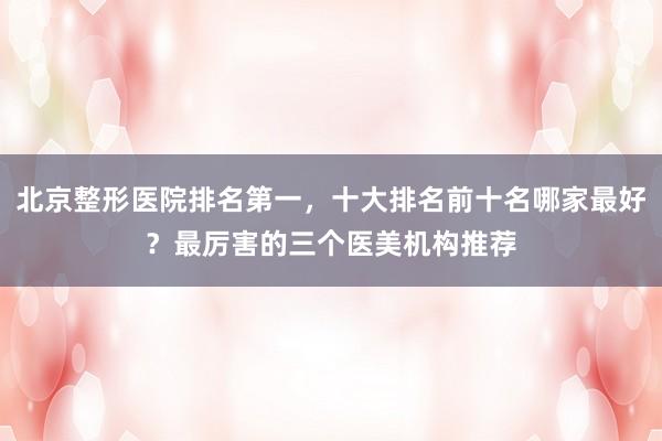 北京整形医院排名第一，十大排名前十名哪家最好？最厉害的三个医美机构推荐
