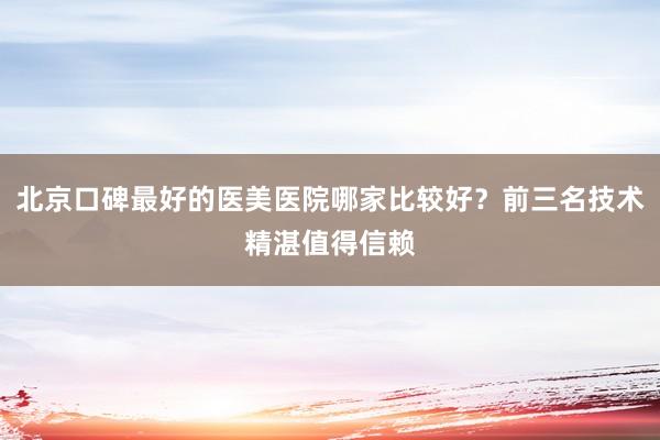 北京口碑最好的医美医院哪家比较好？前三名技术精湛值得信赖