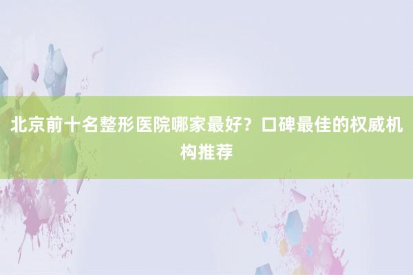 北京前十名整形医院哪家最好？口碑最佳的权威机构推荐