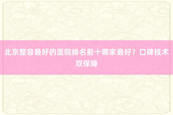 北京整容最好的医院排名前十哪家最好？口碑技术双保障