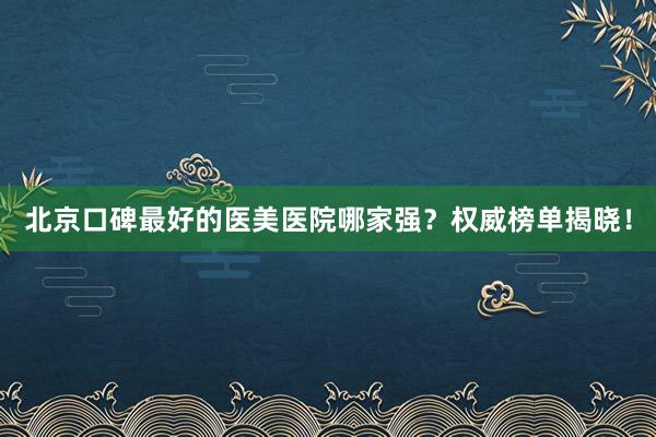 北京口碑最好的医美医院哪家强？权威榜单揭晓！