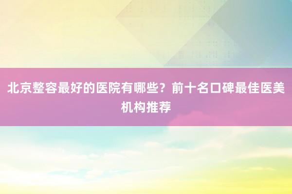 北京整容最好的医院有哪些？前十名口碑最佳医美机构推荐