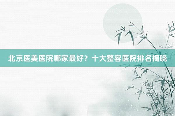 北京医美医院哪家最好？十大整容医院排名揭晓