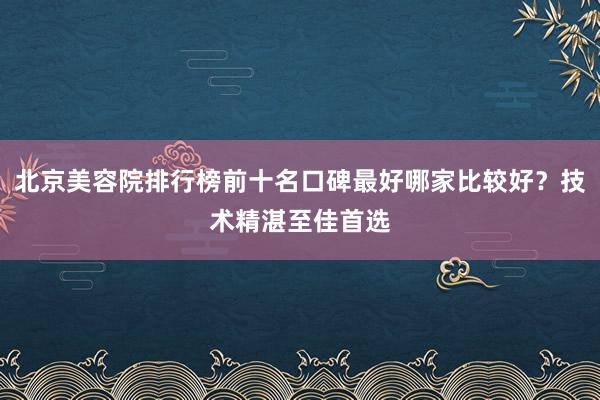 北京美容院排行榜前十名口碑最好哪家比较好？技术精湛至佳首选