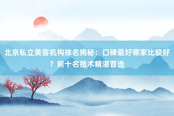 北京私立美容机构排名揭秘：口碑最好哪家比较好？前十名技术精湛首选