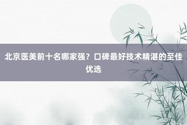 北京医美前十名哪家强？口碑最好技术精湛的至佳优选
