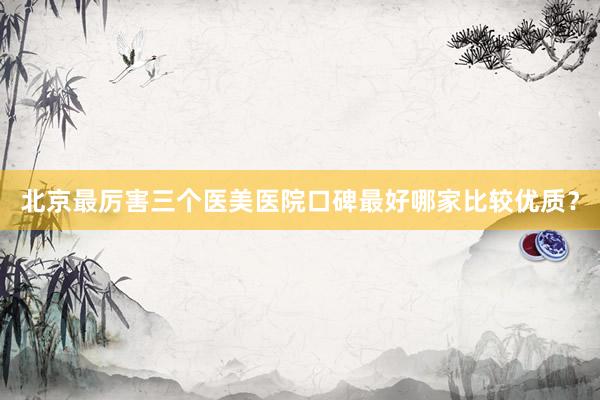 北京最厉害三个医美医院口碑最好哪家比较优质？