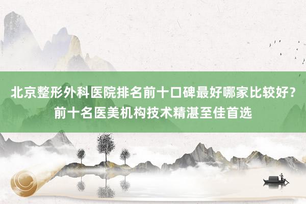 北京整形外科医院排名前十口碑最好哪家比较好？前十名医美机构技术精湛至佳首选