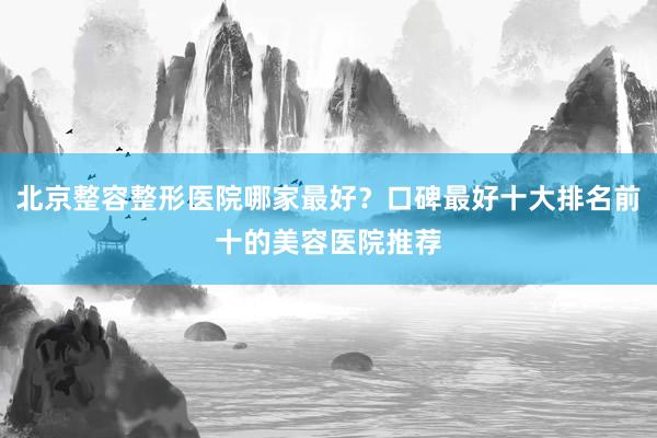北京整容整形医院哪家最好？口碑最好十大排名前十的美容医院推荐