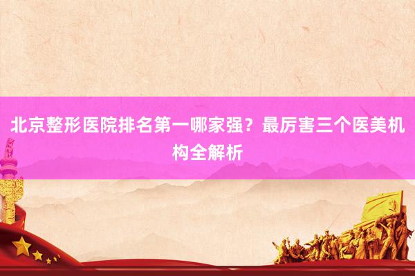 北京整形医院排名第一哪家强？最厉害三个医美机构全解析