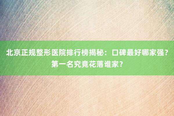 北京正规整形医院排行榜揭秘：口碑最好哪家强？第一名究竟花落谁家？
