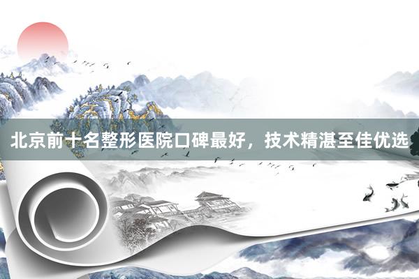 北京前十名整形医院口碑最好，技术精湛至佳优选
