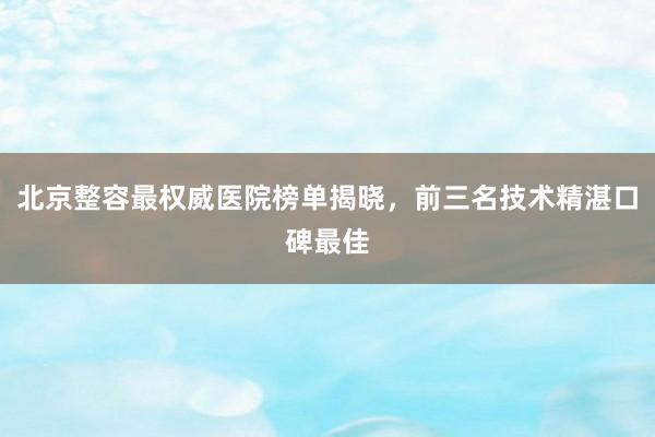 北京整容最权威医院榜单揭晓，前三名技术精湛口碑最佳