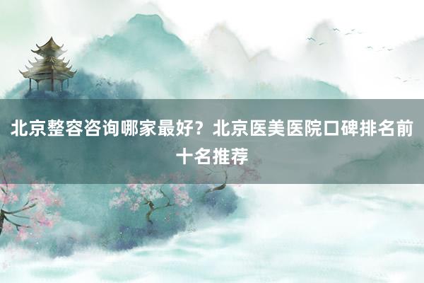 北京整容咨询哪家最好？北京医美医院口碑排名前十名推荐