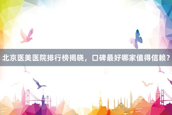 北京医美医院排行榜揭晓，口碑最好哪家值得信赖？