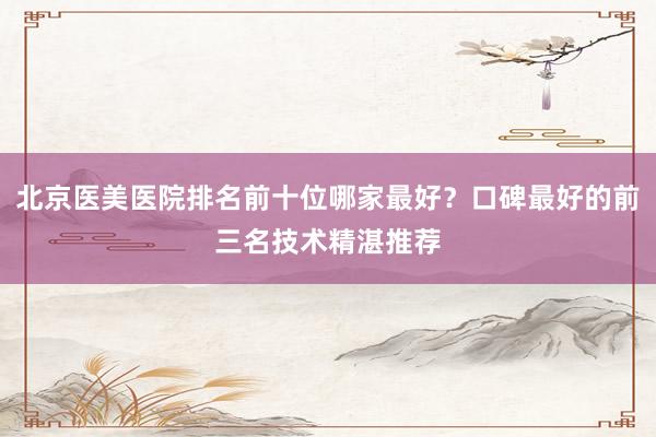 北京医美医院排名前十位哪家最好？口碑最好的前三名技术精湛推荐