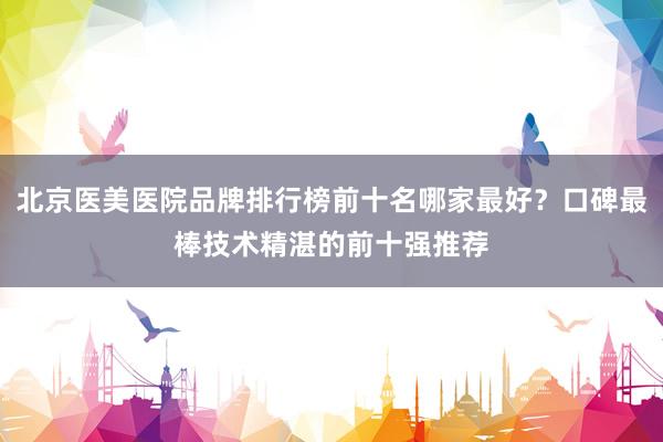 北京医美医院品牌排行榜前十名哪家最好？口碑最棒技术精湛的前十强推荐