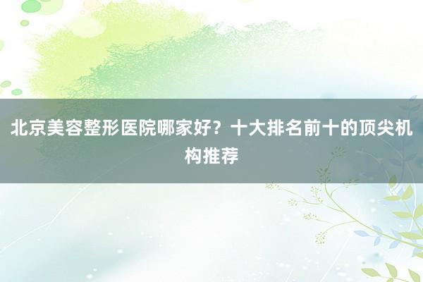 北京美容整形医院哪家好？十大排名前十的顶尖机构推荐
