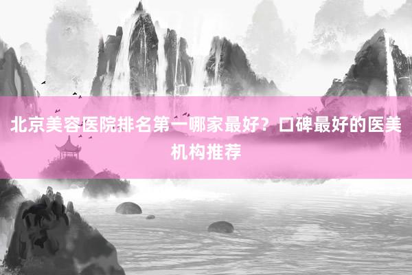 北京美容医院排名第一哪家最好？口碑最好的医美机构推荐