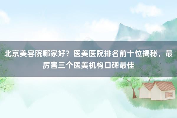 北京美容院哪家好？医美医院排名前十位揭秘，最厉害三个医美机构口碑最佳
