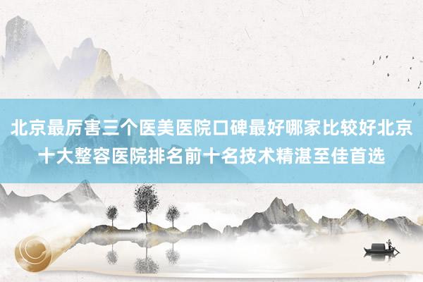 北京最厉害三个医美医院口碑最好哪家比较好北京十大整容医院排名前十名技术精湛至佳首选